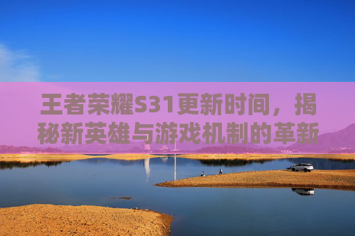 王者荣耀S31更新时间，揭秘新英雄与游戏机制的革新