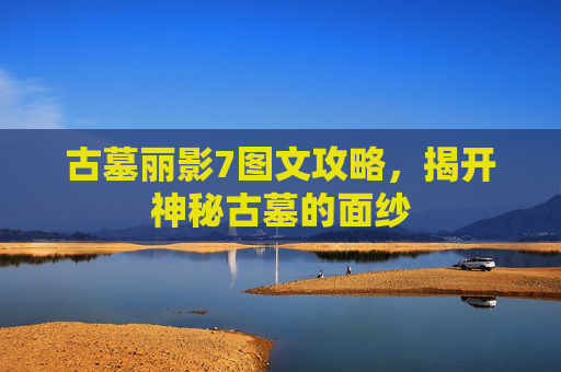 古墓丽影7图文攻略，揭开神秘古墓的面纱