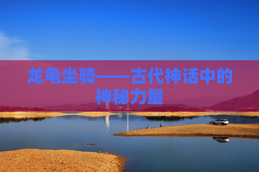 龙龟坐骑——古代神话中的神秘力量 龙龟坐骑——古代神话中的神秘力量
