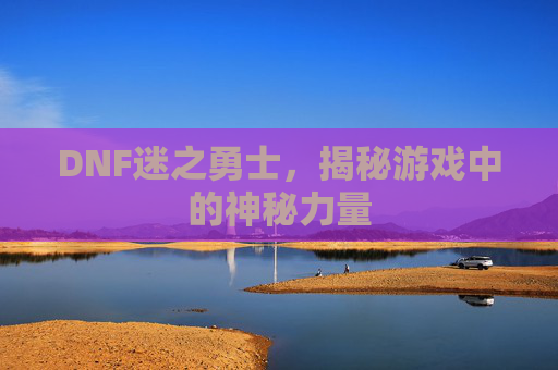 DNF迷之勇士,揭秘游戏中的神秘力量 DNF迷之勇士,揭秘游戏中的神秘力量
