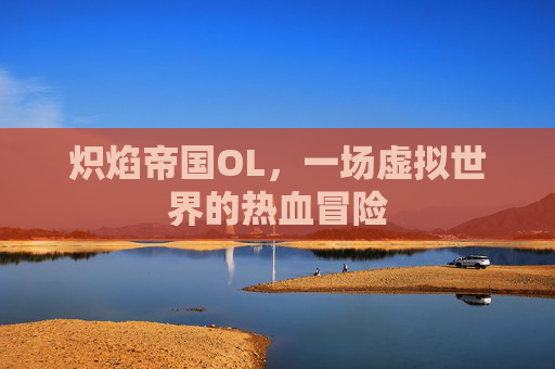 炽焰帝国OL,一场虚拟世界的热血冒险 炽焰帝国OL,一场虚拟世界的热血冒险
