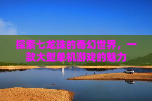 探索七龙珠的奇幻世界，一款大型单机游戏的魅力