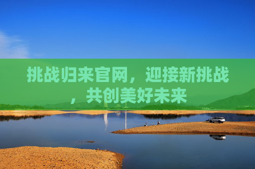 挑战归来官网,迎接新挑战,共创美好未来 挑战归来官网,迎接新挑战,共创美好未来