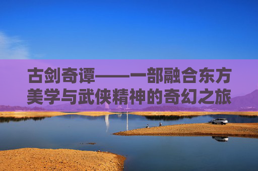古剑奇谭——一部融合东方美学与武侠精神的奇幻之旅