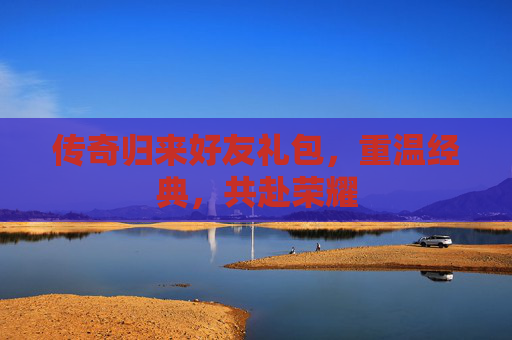 传奇归来好友礼包,重温经典,共赴荣耀 传奇归来好友礼包,重温经典,共赴荣耀