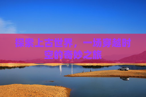 探索上古世界,一场穿越时空的奇妙之旅 探索上古世界,一场穿越时空的奇妙之旅
