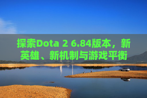 探索Dota 2 6.84版本，新英雄、新机制与游戏平衡