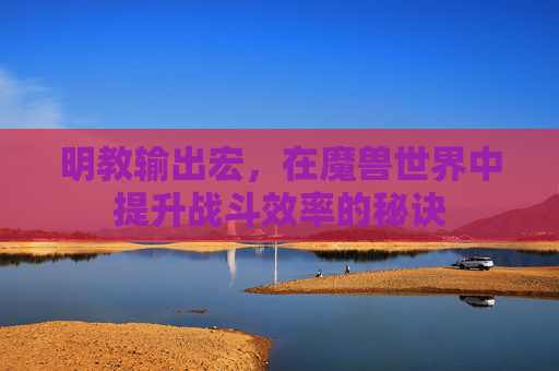 明教输出宏，在魔兽世界中提升战斗效率的秘诀