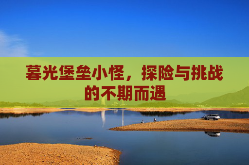 暮光堡垒小怪,探险与挑战的不期而遇 暮光堡垒小怪,探险与挑战的不期而遇
