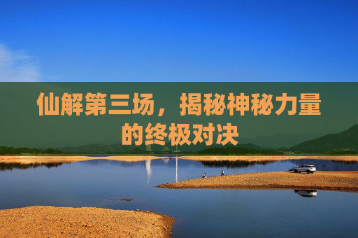 仙解第三场，揭秘神秘力量的终极对决