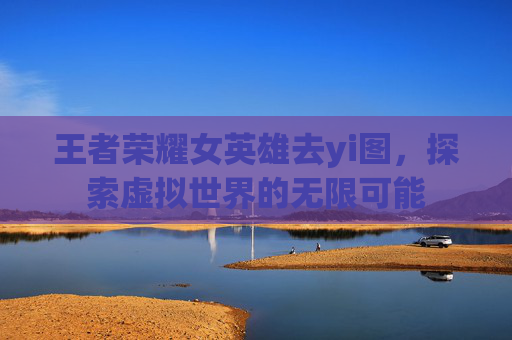 王者荣耀女英雄去yi图,探索虚拟世界的无限可能 王者荣耀女英雄去yi图,探索虚拟世界的无限可能