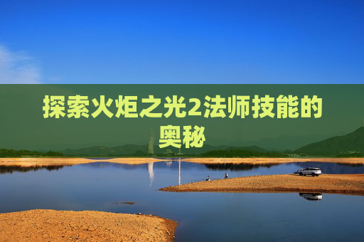探索火炬之光2法师技能的奥秘 探索火炬之光2法师技能的奥秘