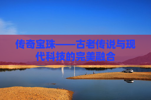 传奇宝珠——古老传说与现代科技的完美融合 传奇宝珠——古老传说与现代科技的完美融合