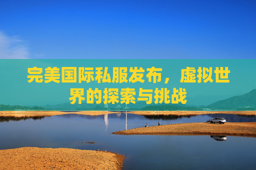 完美国际私服发布，虚拟世界的探索与挑战