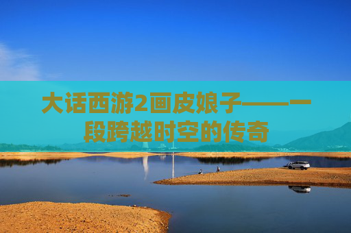 大话西游2画皮娘子——一段跨越时空的传奇