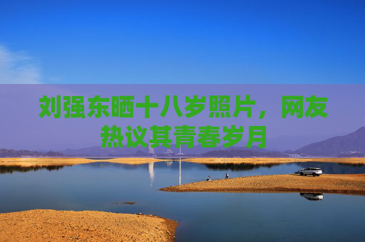 刘强东晒十八岁照片,网友热议其青春岁月 刘强东晒十八岁照片,网友热议其青春岁月