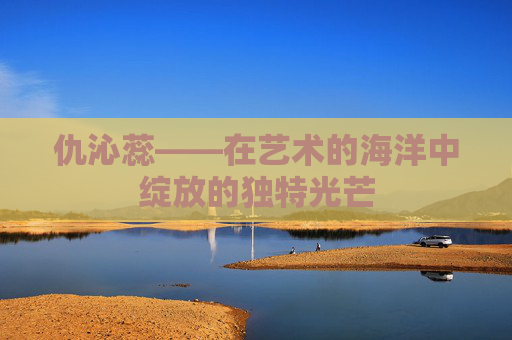 仇沁蕊——在艺术的海洋中绽放的独特光芒 仇沁蕊——在艺术的海洋中绽放的独特光芒