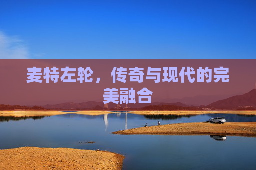 麦特左轮，传奇与现代的完美融合