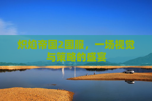 炽焰帝国2国服，一场视觉与策略的盛宴