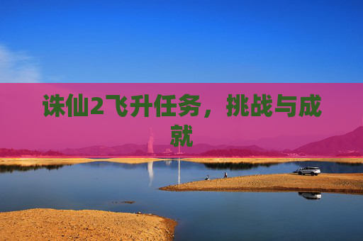 诛仙2飞升任务,挑战与成就 诛仙2飞升任务,挑战与成就