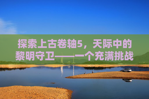 探索上古卷轴5,天际中的黎明守卫——一个充满挑战与机遇的世界 探索上古卷轴5,天际中的黎明守卫——一个充满挑战与机遇的世界