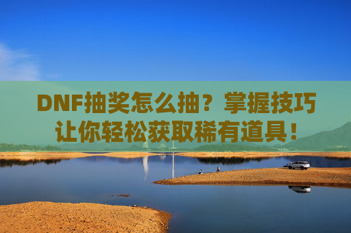 DNF抽奖怎么抽？掌握技巧让你轻松获取稀有道具！