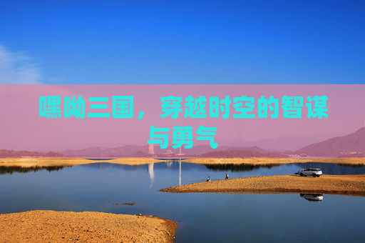 嘿呦三国,穿越时空的智谋与勇气 嘿呦三国,穿越时空的智谋与勇气