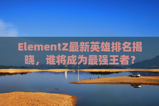 ElementZ最新英雄排名揭晓，谁将成为最强王者？
