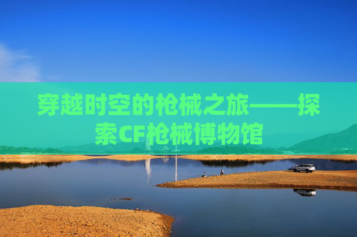 穿越时空的枪械之旅——探索CF枪械博物馆 穿越时空的枪械之旅——探索CF枪械博物馆