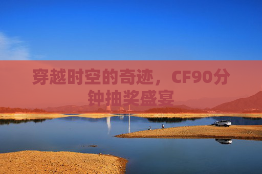 穿越时空的奇迹,CF90分钟抽奖盛宴 穿越时空的奇迹,CF90分钟抽奖盛宴
