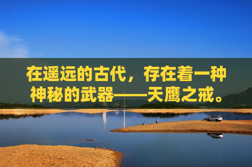 在遥远的古代,存在着一种神秘的武器——天鹰之戒。它不仅仅是一件装饰品,更是承载着无数英雄梦想与冒险故事的传奇之物 在遥远的古代,存在着一种神秘的武器——天鹰之戒。它不仅仅是一件装饰品,更是承载着无数英雄梦想与冒险故事的传奇之物
