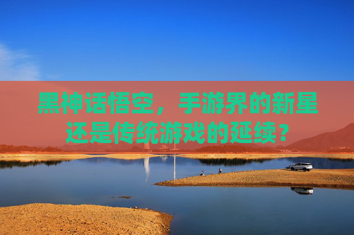 黑神话悟空,手游界的新星还是传统游戏的延续? 黑神话悟空,手游界的新星还是传统游戏的延续?