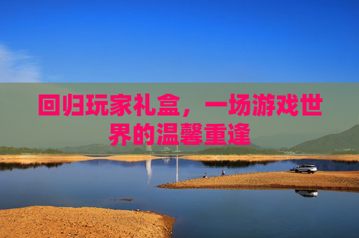 回归玩家礼盒,一场游戏世界的温馨重逢 回归玩家礼盒,一场游戏世界的温馨重逢