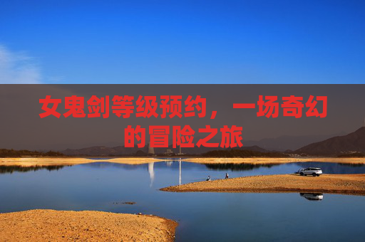 女鬼剑等级预约，一场奇幻的冒险之旅