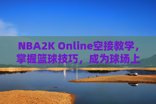 NBA2K Online空接教学，掌握篮球技巧，成为球场上的空中霸主