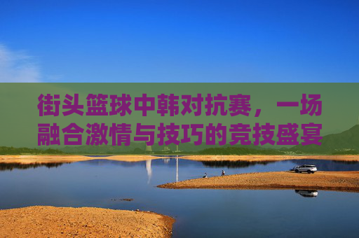 街头篮球中韩对抗赛,一场融合激情与技巧的竞技盛宴 街头篮球中韩对抗赛,一场融合激情与技巧的竞技盛宴