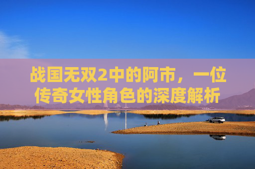 战国无双2中的阿市，一位传奇女性角色的深度解析