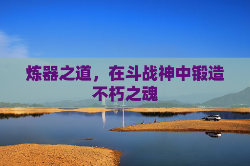 炼器之道,在斗战神中锻造不朽之魂 炼器之道,在斗战神中锻造不朽之魂