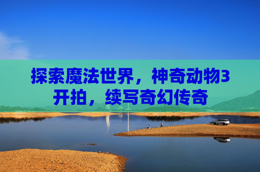 探索魔法世界，神奇动物3开拍，续写奇幻传奇