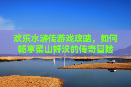 欢乐水浒传游戏攻略,如何畅享梁山好汉的传奇冒险 欢乐水浒传游戏攻略,如何畅享梁山好汉的传奇冒险