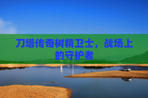 刀塔传奇树精卫士,战场上的守护者 刀塔传奇树精卫士,战场上的守护者