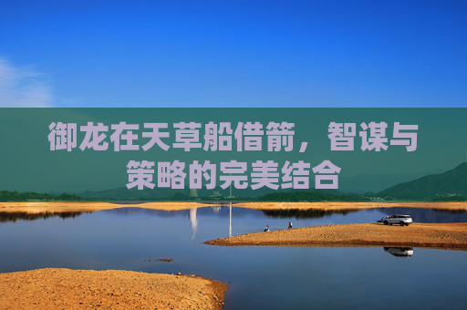 御龙在天草船借箭，智谋与策略的完美结合