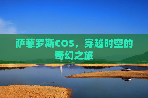 萨菲罗斯COS,穿越时空的奇幻之旅 萨菲罗斯COS,穿越时空的奇幻之旅
