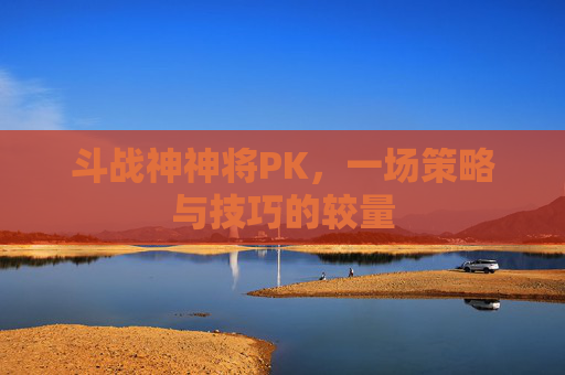 斗战神神将PK,一场策略与技巧的较量 斗战神神将PK,一场策略与技巧的较量