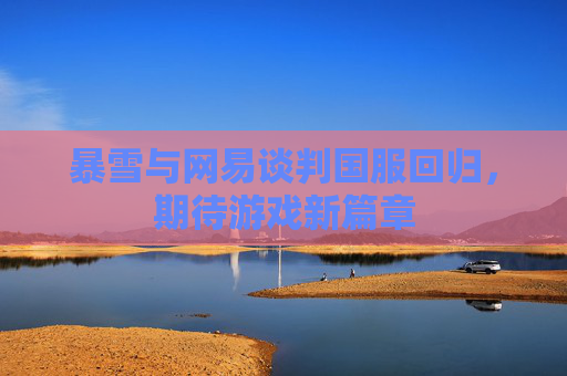 暴雪与网易谈判国服回归,期待游戏新篇章 暴雪与网易谈判国服回归,期待游戏新篇章