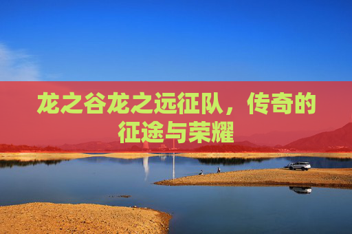 龙之谷龙之远征队,传奇的征途与荣耀 龙之谷龙之远征队,传奇的征途与荣耀