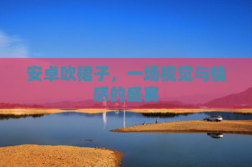 安卓吹裙子,一场视觉与情感的盛宴 安卓吹裙子,一场视觉与情感的盛宴