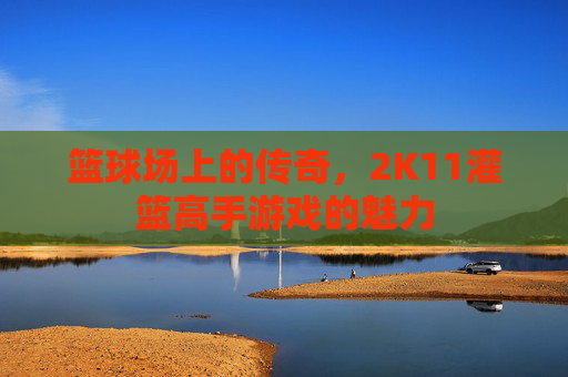 篮球场上的传奇,2K11灌篮高手游戏的魅力 篮球场上的传奇,2K11灌篮高手游戏的魅力