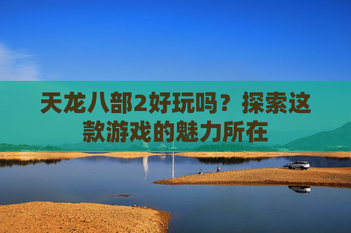 天龙八部2好玩吗？探索这款游戏的魅力所在