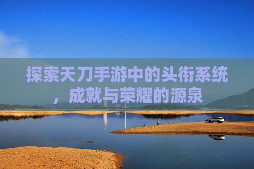 探索天刀手游中的头衔系统，成就与荣耀的源泉